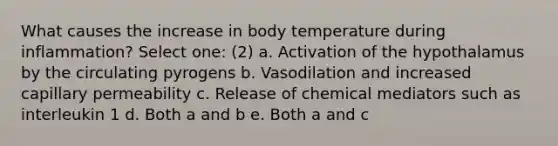 What causes the increase in body temperature during inflammation? Select one: (2) a. Activation of the hypothalamus by the circulating pyrogens b. Vasodilation and increased capillary permeability c. Release of chemical mediators such as interleukin 1 d. Both a and b e. Both a and c