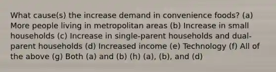 What cause(s) the increase demand in convenience foods? (a) More people living in metropolitan areas (b) Increase in small households (c) Increase in single-parent households and dual-parent households (d) Increased income (e) Technology (f) All of the above (g) Both (a) and (b) (h) (a), (b), and (d)