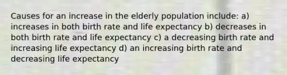 Causes for an increase in the elderly population include: a) increases in both birth rate and life expectancy b) decreases in both birth rate and life expectancy c) a decreasing birth rate and increasing life expectancy d) an increasing birth rate and decreasing life expectancy