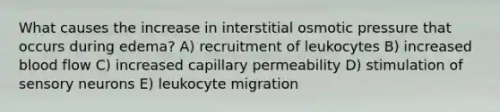 What causes the increase in interstitial osmotic pressure that occurs during edema? A) recruitment of leukocytes B) increased blood flow C) increased capillary permeability D) stimulation of sensory neurons E) leukocyte migration