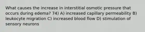 What causes the increase in interstitial osmotic pressure that occurs during edema? 74) A) increased capillary permeability B) leukocyte migration C) increased blood flow D) stimulation of sensory neurons