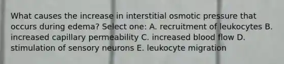 What causes the increase in interstitial osmotic pressure that occurs during edema? Select one: A. recruitment of leukocytes B. increased capillary permeability C. increased blood flow D. stimulation of sensory neurons E. leukocyte migration