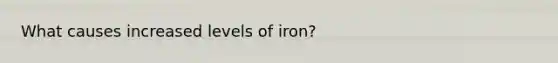 What causes increased levels of iron?