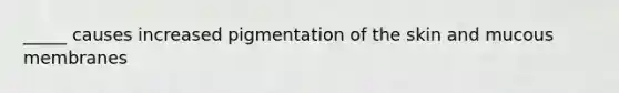 _____ causes increased pigmentation of the skin and mucous membranes