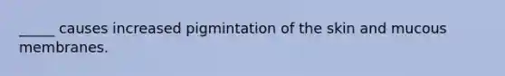 _____ causes increased pigmintation of the skin and mucous membranes.