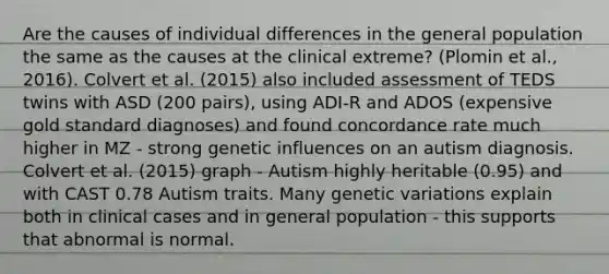 Are the causes of individual differences in the general population the same as the causes at the clinical extreme? (Plomin et al., 2016). Colvert et al. (2015) also included assessment of TEDS twins with ASD (200 pairs), using ADI-R and ADOS (expensive gold standard diagnoses) and found concordance rate much higher in MZ - strong genetic influences on an autism diagnosis. Colvert et al. (2015) graph - Autism highly heritable (0.95) and with CAST 0.78 Autism traits. Many genetic variations explain both in clinical cases and in general population - this supports that abnormal is normal.