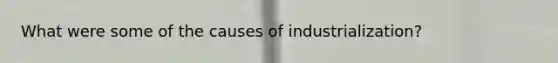 What were some of the causes of industrialization?