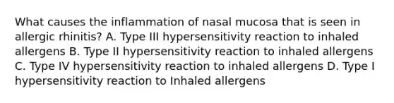 What causes the inflammation of nasal mucosa that is seen in allergic rhinitis? A. Type III hypersensitivity reaction to inhaled allergens B. Type II hypersensitivity reaction to inhaled allergens C. Type IV hypersensitivity reaction to inhaled allergens D. Type I hypersensitivity reaction to Inhaled allergens