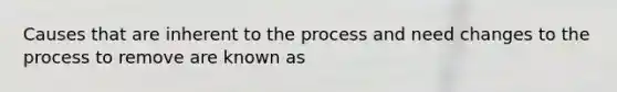 Causes that are inherent to the process and need changes to the process to remove are known as