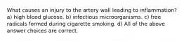 What causes an injury to the artery wall leading to inflammation? a) high blood glucose. b) infectious microorganisms. c) free radicals formed during cigarette smoking. d) All of the above answer choices are correct.