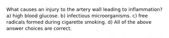 What causes an injury to the artery wall leading to inflammation? a) high blood glucose. b) infectious microorganisms. c) free radicals formed during cigarette smoking. d) All of the above answer choices are correct.