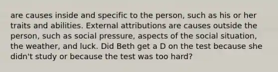 are causes inside and specific to the person, such as his or her traits and abilities. External attributions are causes outside the person, such as social pressure, aspects of the social situation, the weather, and luck. Did Beth get a D on the test because she didn't study or because the test was too hard?