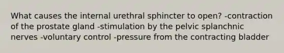 What causes the internal urethral sphincter to open? -contraction of the prostate gland -stimulation by the pelvic splanchnic nerves -voluntary control -pressure from the contracting bladder