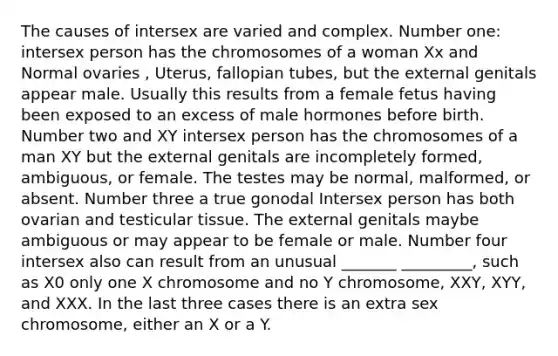 The causes of intersex are varied and complex. Number one: intersex person has the chromosomes of a woman Xx and Normal ovaries , Uterus, fallopian tubes, but the external genitals appear male. Usually this results from a female fetus having been exposed to an excess of male hormones before birth. Number two and XY intersex person has the chromosomes of a man XY but the external genitals are incompletely formed, ambiguous, or female. The testes may be normal, malformed, or absent. Number three a true gonodal Intersex person has both ovarian and testicular tissue. The external genitals maybe ambiguous or may appear to be female or male. Number four intersex also can result from an unusual _______ _________, such as X0 only one X chromosome and no Y chromosome, XXY, XYY, and XXX. In the last three cases there is an extra sex chromosome, either an X or a Y.