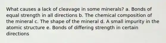 What causes a lack of cleavage in some minerals? a. Bonds of equal strength in all directions b. The chemical composition of the mineral c. The shape of the mineral d. A small impurity in the atomic structure e. Bonds of differing strength in certain directions