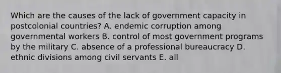 Which are the causes of the lack of government capacity in postcolonial countries? A. endemic corruption among governmental workers B. control of most government programs by the military C. absence of a professional bureaucracy D. ethnic divisions among civil servants E. all