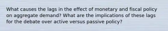 What causes the lags in the effect of monetary and fiscal policy on aggregate demand? What are the implications of these lags for the debate over active versus passive policy?