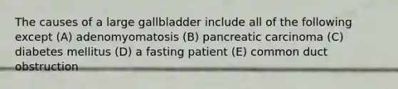 The causes of a large gallbladder include all of the following except (A) adenomyomatosis (B) pancreatic carcinoma (C) diabetes mellitus (D) a fasting patient (E) common duct obstruction