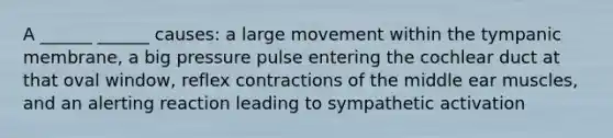 A ______ ______ causes: a large movement within the tympanic membrane, a big pressure pulse entering the cochlear duct at that oval window, reflex contractions of the middle ear muscles, and an alerting reaction leading to sympathetic activation