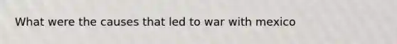 What were the causes that led to <a href='https://www.questionai.com/knowledge/khMiXiH9e2-war-with-mexico' class='anchor-knowledge'>war with mexico</a>