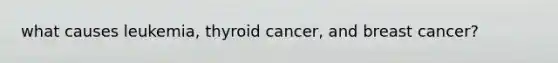 what causes leukemia, thyroid cancer, and breast cancer?