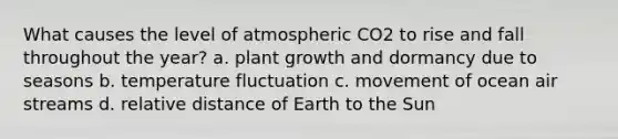 What causes the level of atmospheric CO2 to rise and fall throughout the year? a. plant growth and dormancy due to seasons b. temperature fluctuation c. movement of ocean air streams d. relative distance of Earth to the Sun