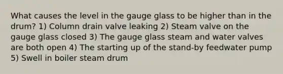 What causes the level in the gauge glass to be higher than in the drum? 1) Column drain valve leaking 2) Steam valve on the gauge glass closed 3) The gauge glass steam and water valves are both open 4) The starting up of the stand-by feedwater pump 5) Swell in boiler steam drum