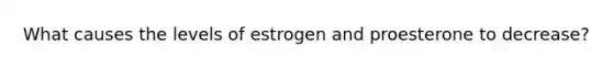 What causes the levels of estrogen and proesterone to decrease?