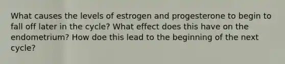 What causes the levels of estrogen and progesterone to begin to fall off later in the cycle? What effect does this have on the endometrium? How doe this lead to the beginning of the next cycle?