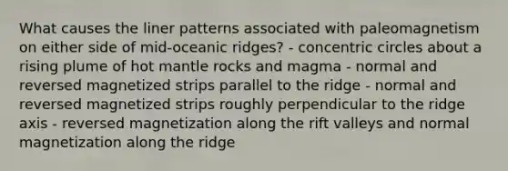 What causes the liner patterns associated with paleomagnetism on either side of mid-oceanic ridges? - <a href='https://www.questionai.com/knowledge/kyLzXa957r-concentric-circles' class='anchor-knowledge'>concentric circles</a> about a rising plume of hot mantle rocks and magma - normal and reversed magnetized strips parallel to the ridge - normal and reversed magnetized strips roughly perpendicular to the ridge axis - reversed magnetization along the rift valleys and normal magnetization along the ridge