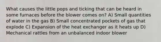 What causes the little pops and ticking that can be heard in some furnaces before the blower comes on? A) Small quantities of water in the gas B) Small concentrated pockets of gas that explode C) Expansion of the heat exchanger as it heats up D) Mechanical rattles from an unbalanced indoor blower