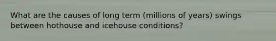 What are the causes of long term (millions of years) swings between hothouse and icehouse conditions?