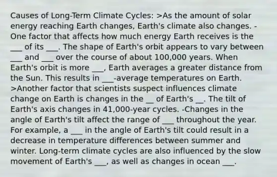 Causes of Long-Term Climate Cycles: >As the amount of solar energy reaching Earth changes, Earth's climate also changes. -One factor that affects how much energy Earth receives is the ___ of its ___. The shape of Earth's orbit appears to vary between ___ and ___ over the course of about 100,000 years. When Earth's orbit is more ___, Earth averages a greater distance from the Sun. This results in ___-average temperatures on Earth. >Another factor that scientists suspect influences climate change on Earth is changes in the __ of Earth's __. The tilt of Earth's axis changes in 41,000-year cycles. -Changes in the angle of Earth's tilt affect the range of ___ throughout the year. For example, a ___ in the angle of Earth's tilt could result in a decrease in temperature differences between summer and winter. Long-term climate cycles are also influenced by the slow movement of Earth's ___, as well as changes in ocean ___.