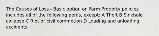 The Causes of Loss - Basic option on Farm Property policies includes all of the following perils, except: A Theft B Sinkhole collapse C Riot or civil commotion D Loading and unloading accidents