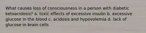 What causes loss of consciousness in a person with diabetic ketoacidosis? a. toxic effects of excessive insulin b. excessive glucose in the blood c. acidosis and hypovolemia d. lack of glucose in brain cells