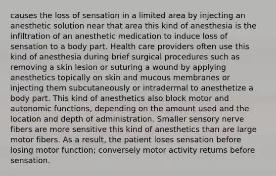 causes the loss of sensation in a limited area by injecting an anesthetic solution near that area this kind of anesthesia is the infiltration of an anesthetic medication to induce loss of sensation to a body part. Health care providers often use this kind of anesthesia during brief surgical procedures such as removing a skin lesion or suturing a wound by applying anesthetics topically on skin and mucous membranes or injecting them subcutaneously or intradermal to anesthetize a body part. This kind of anesthetics also block motor and autonomic functions, depending on the amount used and the location and depth of administration. Smaller sensory nerve fibers are more sensitive this kind of anesthetics than are large motor fibers. As a result, the patient loses sensation before losing motor function; conversely motor activity returns before sensation.