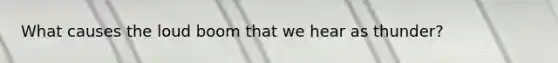 What causes the loud boom that we hear as thunder?