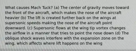 What causes Mach Tuck? (a) The center of gravity moves toward the front of the aircraft, which makes the nose of the aircraft heavier (b) The lift is created further back on the wings at supersonic speeds making the nose of the aircraft point downward. (c) Supersonic flows at the wing tip vortex changes the airflow in a manner that tries to point the nose down (d) The oblique shock waves interfere with the expansion zone on the wing, which affects where lift happens on the wing