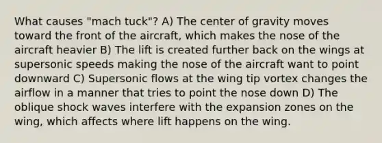 What causes "mach tuck"? A) The center of gravity moves toward the front of the aircraft, which makes the nose of the aircraft heavier B) The lift is created further back on the wings at supersonic speeds making the nose of the aircraft want to point downward C) Supersonic flows at the wing tip vortex changes the airflow in a manner that tries to point the nose down D) The oblique shock waves interfere with the expansion zones on the wing, which affects where lift happens on the wing.