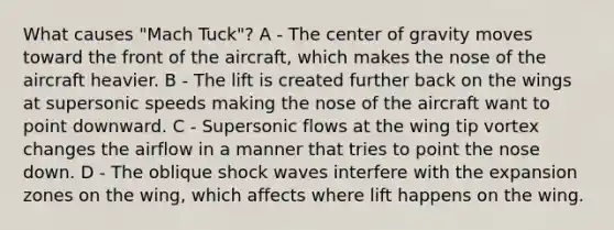 What causes "Mach Tuck"? A - The center of gravity moves toward the front of the aircraft, which makes the nose of the aircraft heavier. B - The lift is created further back on the wings at supersonic speeds making the nose of the aircraft want to point downward. C - Supersonic flows at the wing tip vortex changes the airflow in a manner that tries to point the nose down. D - The oblique shock waves interfere with the expansion zones on the wing, which affects where lift happens on the wing.