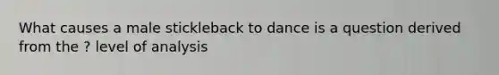 What causes a male stickleback to dance is a question derived from the ? level of analysis