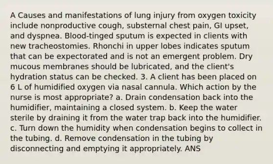 A Causes and manifestations of lung injury from oxygen toxicity include nonproductive cough, substernal chest pain, GI upset, and dyspnea. Blood-tinged sputum is expected in clients with new tracheostomies. Rhonchi in upper lobes indicates sputum that can be expectorated and is not an emergent problem. Dry mucous membranes should be lubricated, and the client's hydration status can be checked. 3. A client has been placed on 6 L of humidified oxygen via nasal cannula. Which action by the nurse is most appropriate? a. Drain condensation back into the humidifier, maintaining a closed system. b. Keep the water sterile by draining it from the water trap back into the humidifier. c. Turn down the humidity when condensation begins to collect in the tubing. d. Remove condensation in the tubing by disconnecting and emptying it appropriately. ANS