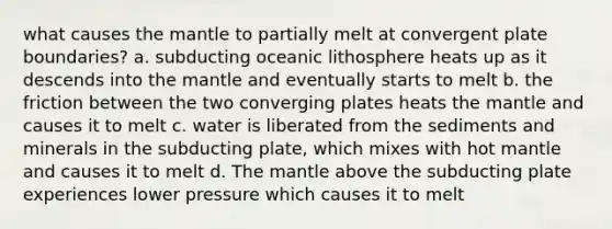 what causes <a href='https://www.questionai.com/knowledge/kHR4HOnNY8-the-mantle' class='anchor-knowledge'>the mantle</a> to partially melt at convergent plate boundaries? a. subducting oceanic lithosphere heats up as it descends into the mantle and eventually starts to melt b. the friction between the two converging plates heats the mantle and causes it to melt c. water is liberated from the sediments and minerals in the subducting plate, which mixes with hot mantle and causes it to melt d. The mantle above the subducting plate experiences lower pressure which causes it to melt