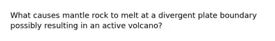 What causes mantle rock to melt at a divergent plate boundary possibly resulting in an active volcano?