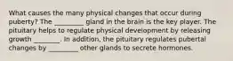 What causes the many physical changes that occur during puberty? The _________ gland in the brain is the key player. The pituitary helps to regulate physical development by releasing growth ________. In addition, the pituitary regulates pubertal changes by _________ other glands to secrete hormones.