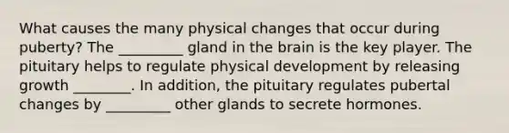 What causes the many physical changes that occur during puberty? The _________ gland in the brain is the key player. The pituitary helps to regulate physical development by releasing growth ________. In addition, the pituitary regulates pubertal changes by _________ other glands to secrete hormones.