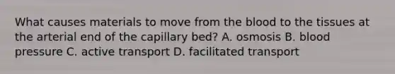 What causes materials to move from the blood to the tissues at the arterial end of the capillary bed? A. osmosis B. blood pressure C. active transport D. facilitated transport