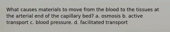 What causes materials to move from <a href='https://www.questionai.com/knowledge/k7oXMfj7lk-the-blood' class='anchor-knowledge'>the blood</a> to the tissues at the arterial end of the capillary bed? a. osmosis b. active transport c. <a href='https://www.questionai.com/knowledge/kD0HacyPBr-blood-pressure' class='anchor-knowledge'>blood pressure</a>. d. facilitated transport