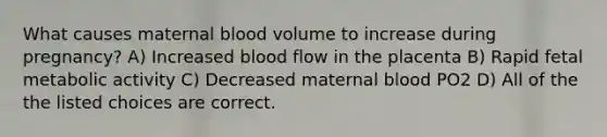 What causes maternal blood volume to increase during pregnancy? A) Increased blood flow in the placenta B) Rapid fetal metabolic activity C) Decreased maternal blood PO2 D) All of the the listed choices are correct.