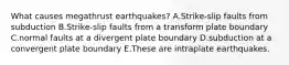 What causes megathrust earthquakes? A.Strike-slip faults from subduction B.Strike-slip faults from a transform plate boundary C.normal faults at a divergent plate boundary D.subduction at a convergent plate boundary E.These are intraplate earthquakes.